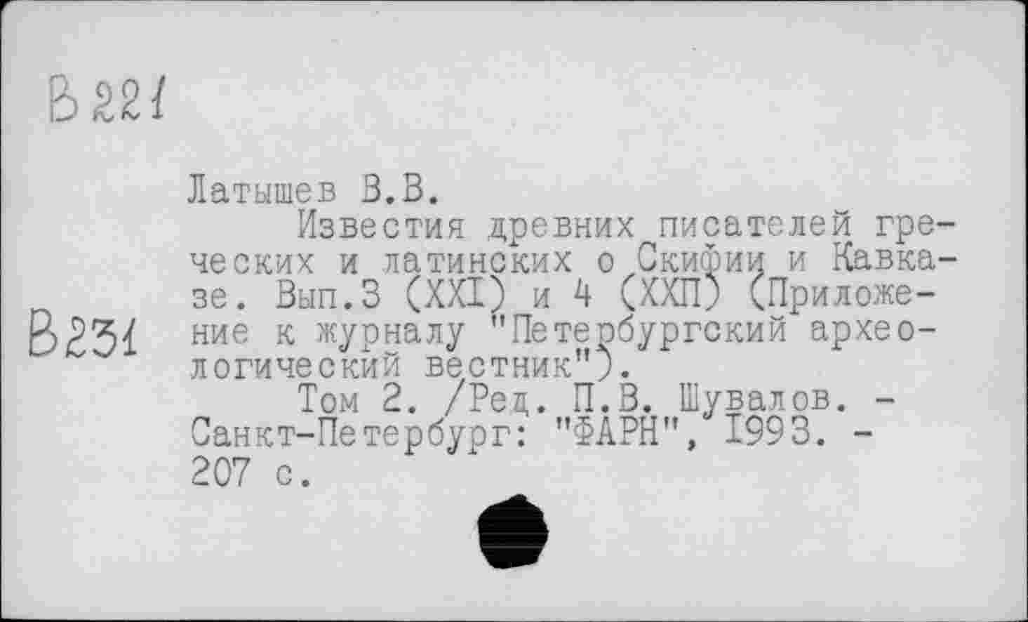 ﻿В 22/
В23/
Латышев В.В.
Известия древних писателей греческих и латинских о Скифии и Кавказе. Вып.З (XXI) и 4 (ХХП; (Приложение к журналу "Петербургский археологический вестник").
Том 2. /Ред. П.З. Шувалов. -Санкт-Петербург: "ФІРН", 1993. -207 с.